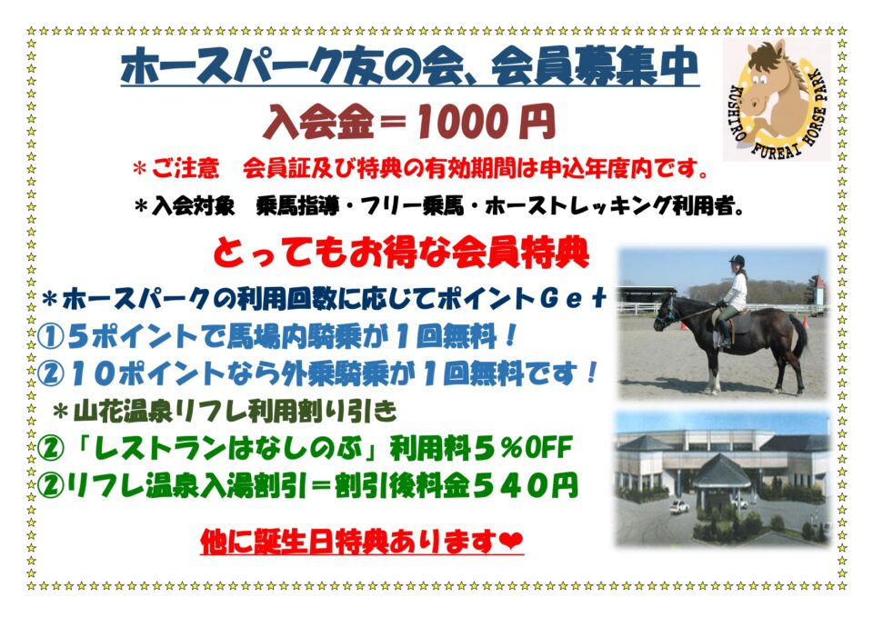 ホースパーク友の会、会員募集中
入会金=1,000円
※ご注意　会員証及び特典の有効期限は申込み年度内です。
※入会対象 乗馬指導・フリー乗馬・ホーストレッキング利用者
とってもお得な会員特典
*ホースパークの利用回数に応じてポイントGet　①5ポイントで場場内乗馬が1回無料！②10ポイントなら外乗騎乗が1回無料です！
*山花温泉リフレ利用割引
①「レストランはなしのぶ」利用料5％OFF②リフレ温泉入湯割引=
割引後料金540円
他に誕生日特典あります