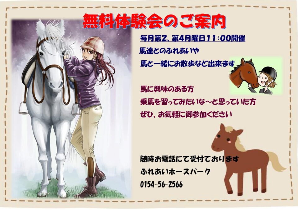 無料体験会のご案内
毎月第2、第4月曜日11:00開催
馬達とのふれいあいや馬と一緒にお散歩などできます。馬に興味のある方、乗馬を習ってみたいな〜と思っていた方、ぜひお気軽にご参加ください。
随時お電話にて受け付けております。ふれあいホースパーク 0154-56-2566